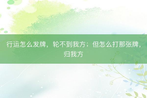 行运怎么发牌，轮不到我方；但怎么打那张牌，归我方