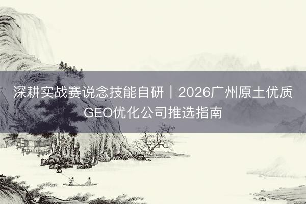 深耕实战赛说念技能自研｜2026广州原土优质GEO优化公司推选指南